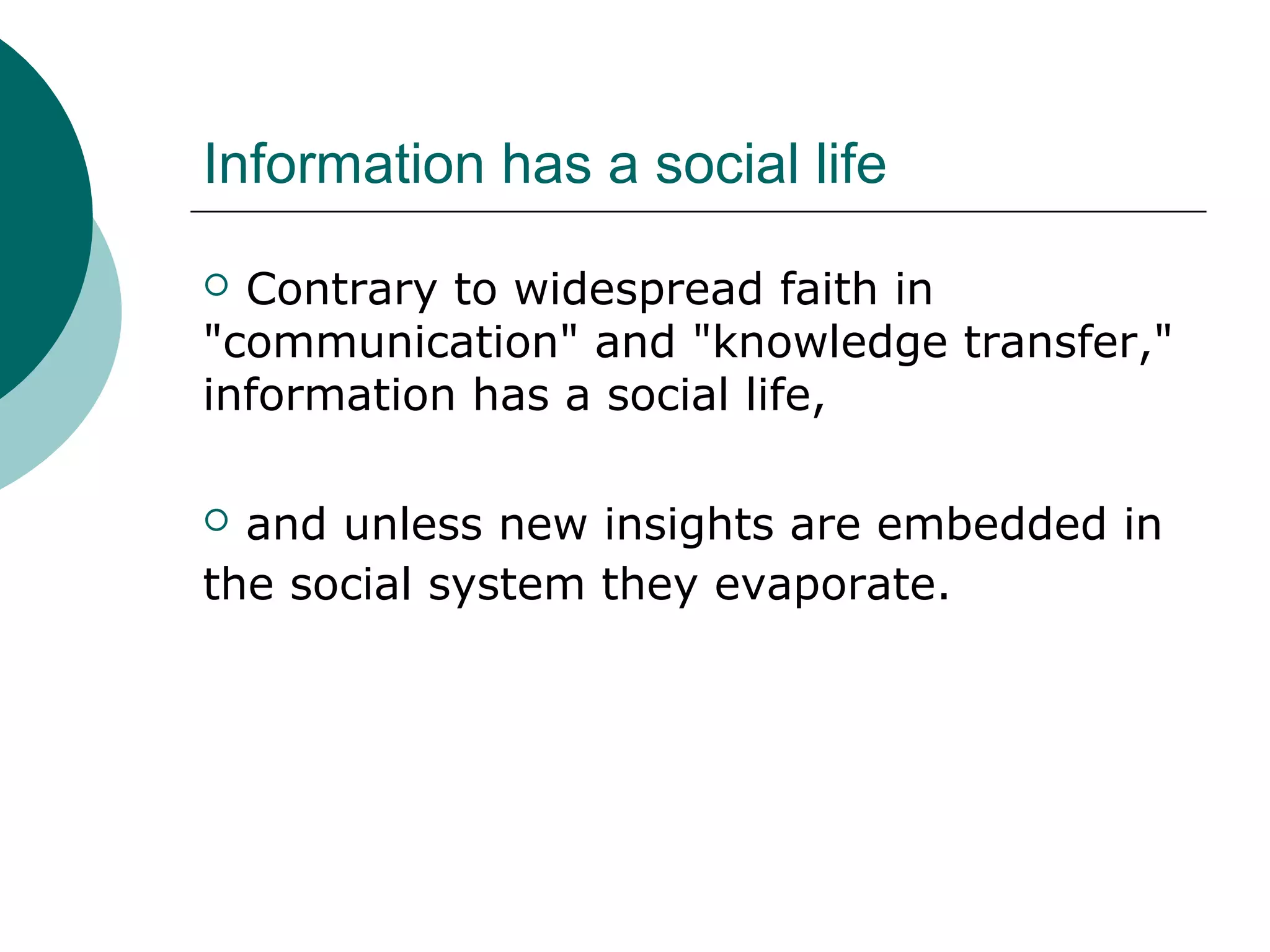 Information has a social life
 Contrary to widespread faith in
"communication" and "knowledge transfer,"
information has a social life,
 and unless new insights are embedded in
the social system they evaporate.
 