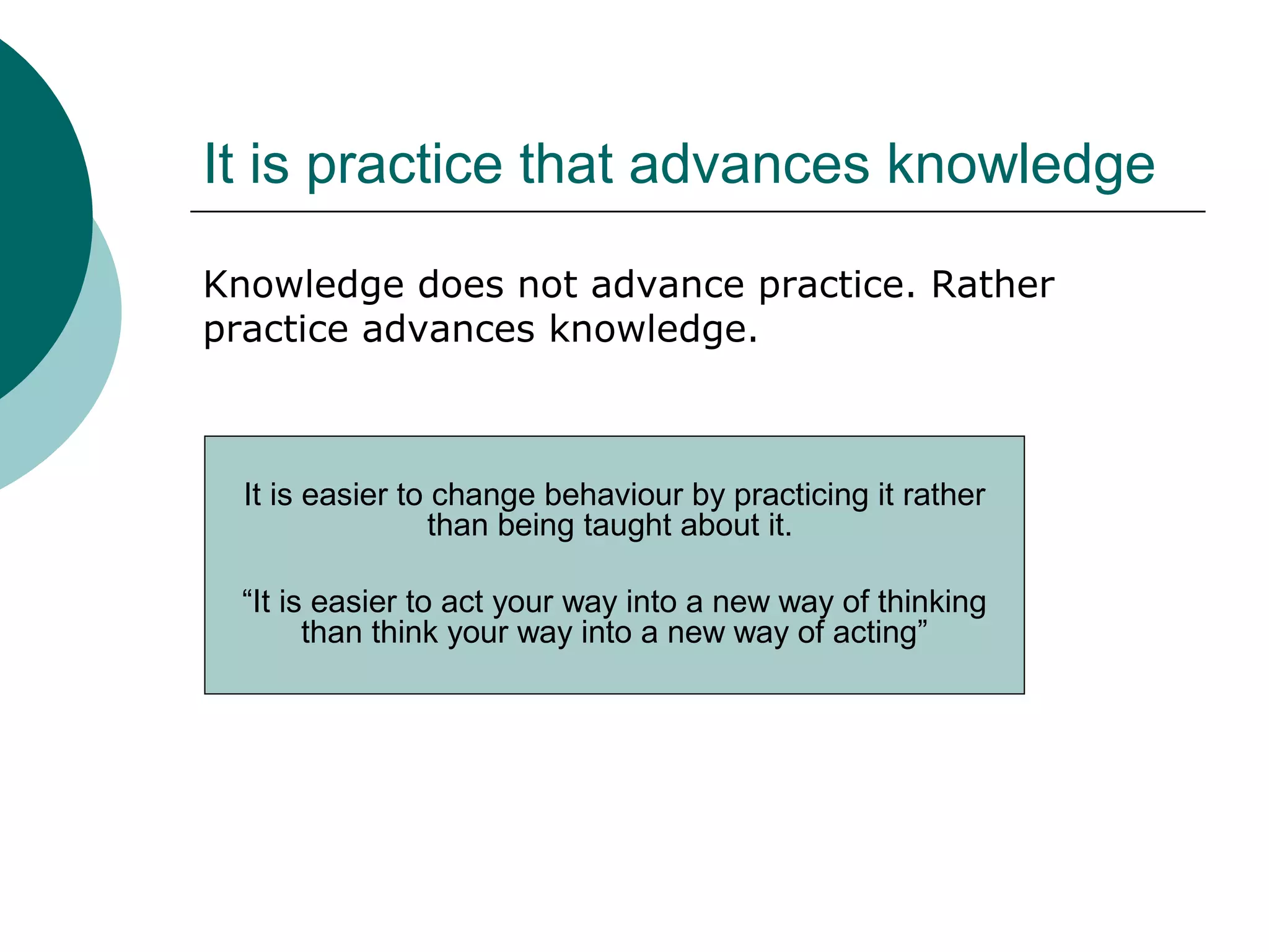 It is practice that advances knowledge
Knowledge does not advance practice. Rather
practice advances knowledge.
It is easier to change behaviour by practicing it rather
than being taught about it.
“It is easier to act your way into a new way of thinking
than think your way into a new way of acting”
 