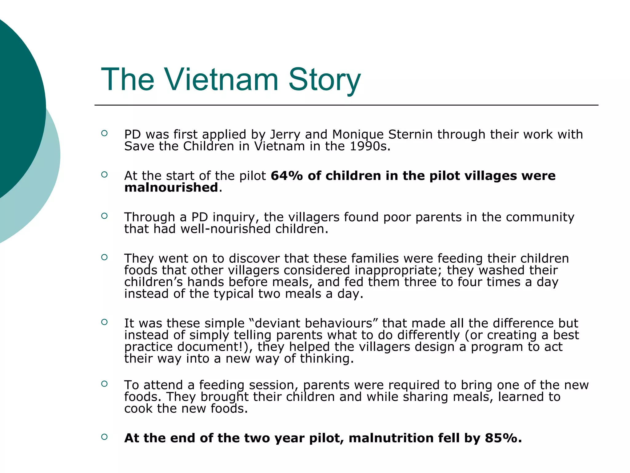 The Vietnam Story
 PD was first applied by Jerry and Monique Sternin through their work with
Save the Children in Vietnam in the 1990s.
 At the start of the pilot 64% of children in the pilot villages were
malnourished.
 Through a PD inquiry, the villagers found poor parents in the community
that had well-nourished children.
 They went on to discover that these families were feeding their children
foods that other villagers considered inappropriate; they washed their
children’s hands before meals, and fed them three to four times a day
instead of the typical two meals a day.
 It was these simple “deviant behaviours” that made all the difference but
instead of simply telling parents what to do differently (or creating a best
practice document!), they helped the villagers design a program to act
their way into a new way of thinking.
 To attend a feeding session, parents were required to bring one of the new
foods. They brought their children and while sharing meals, learned to
cook the new foods.
 At the end of the two year pilot, malnutrition fell by 85%.
 