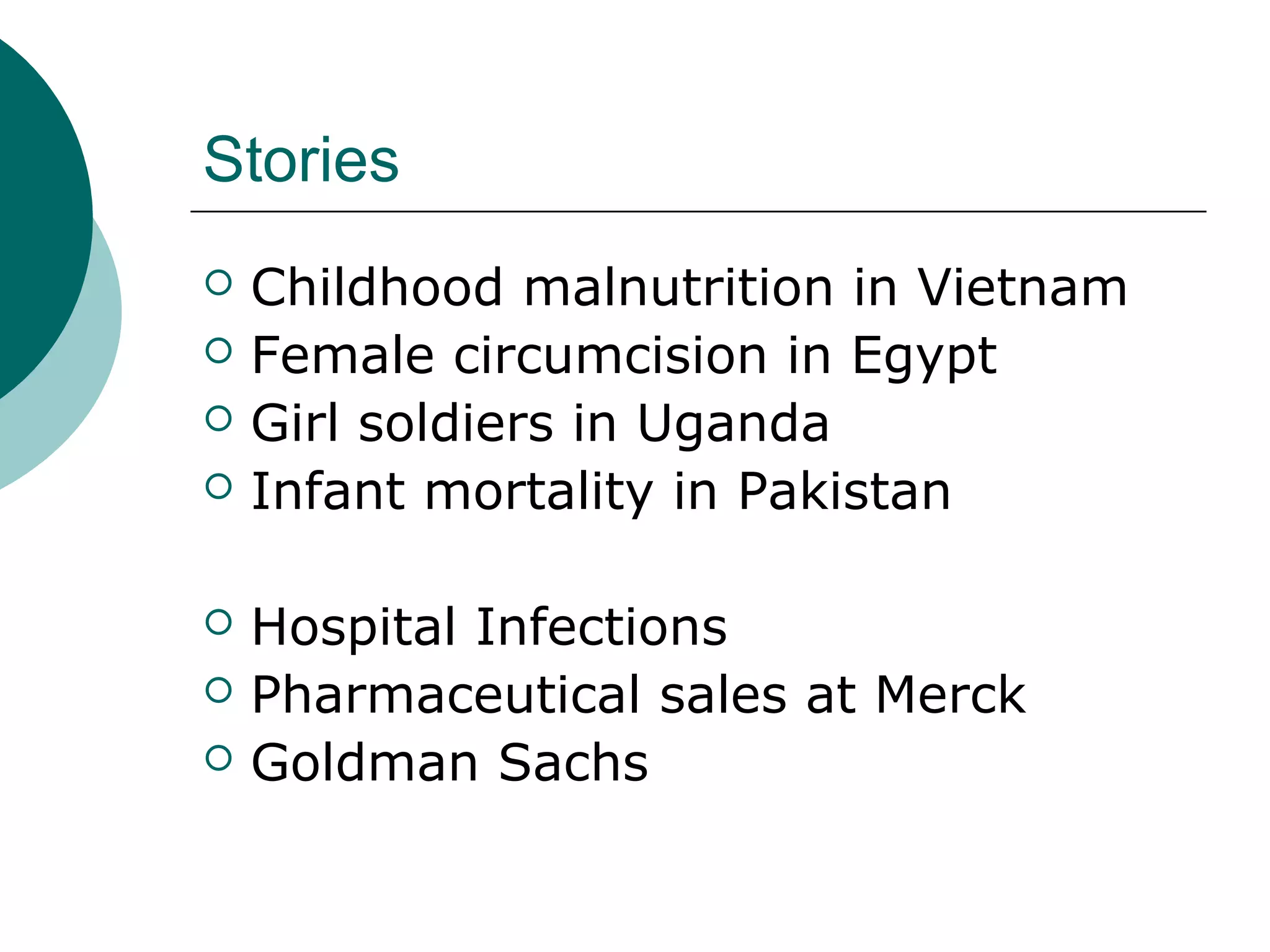 Stories
 Childhood malnutrition in Vietnam
 Female circumcision in Egypt
 Girl soldiers in Uganda
 Infant mortality in Pakistan
 Hospital Infections
 Pharmaceutical sales at Merck
 Goldman Sachs
 
