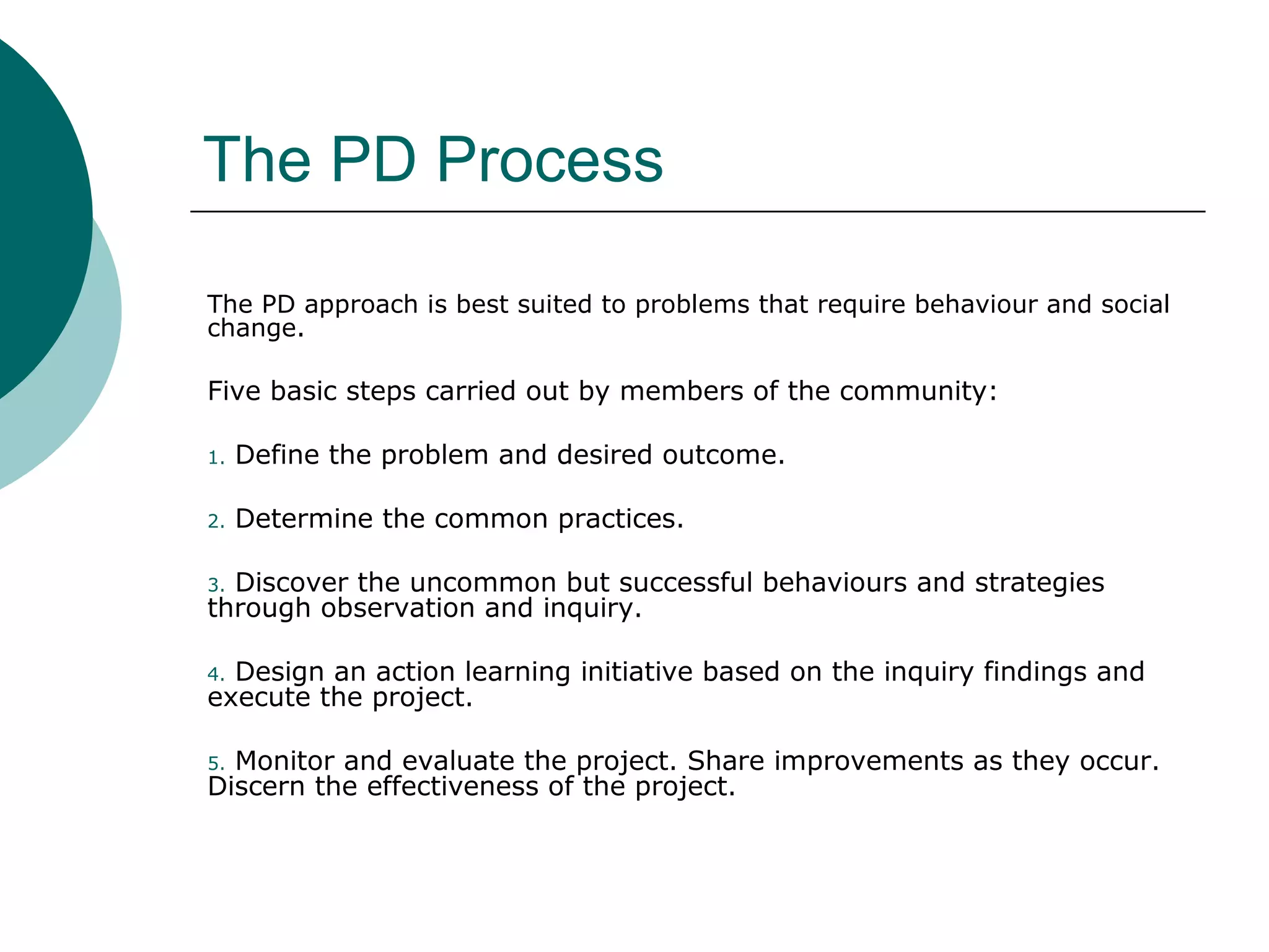The PD Process
The PD approach is best suited to problems that require behaviour and social
change.
Five basic steps carried out by members of the community:
1. Define the problem and desired outcome.
2. Determine the common practices.
3. Discover the uncommon but successful behaviours and strategies
through observation and inquiry.
4. Design an action learning initiative based on the inquiry findings and
execute the project.
5. Monitor and evaluate the project. Share improvements as they occur.
Discern the effectiveness of the project.
 