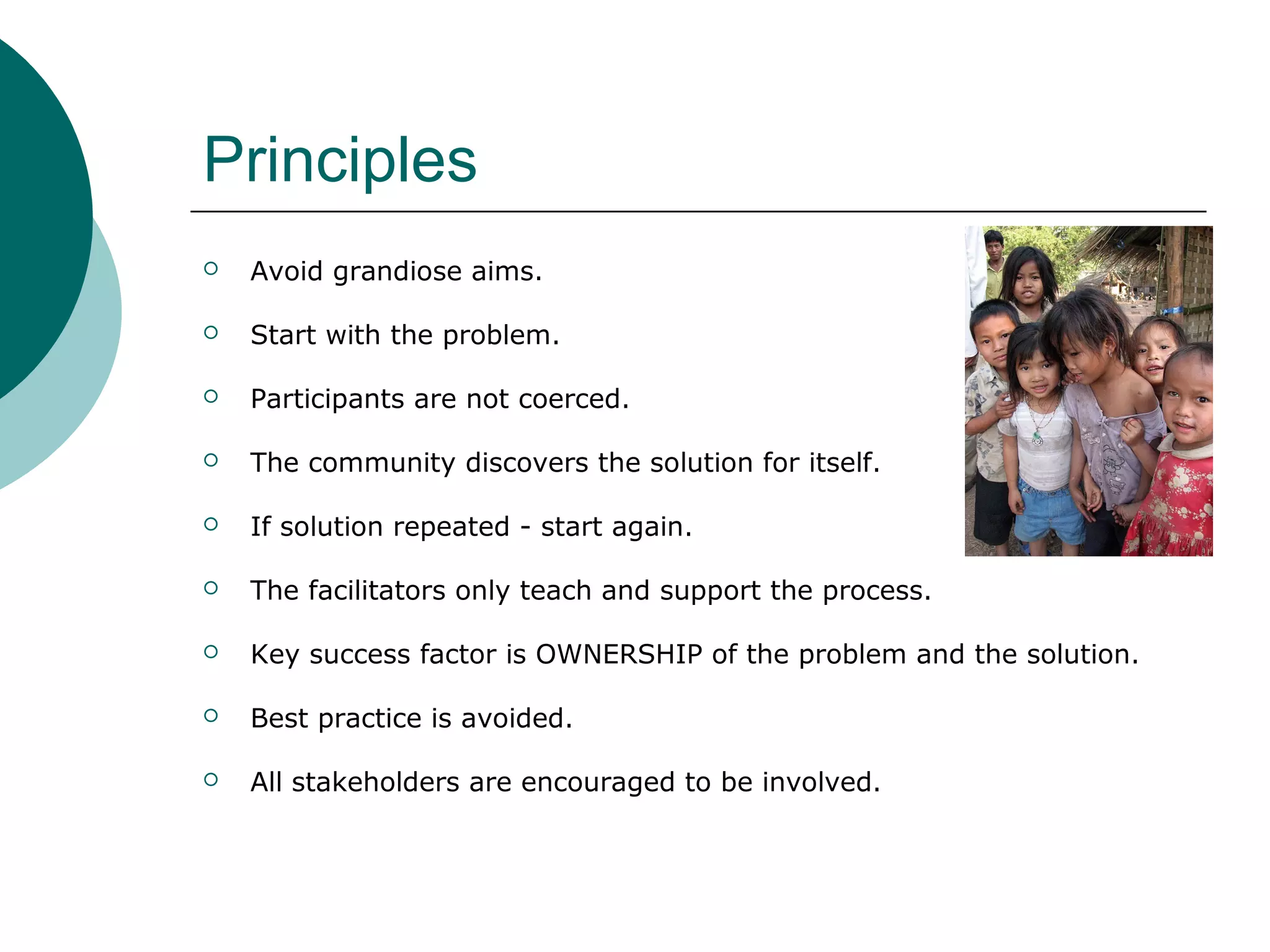 Principles
 Avoid grandiose aims.
 Start with the problem.
 Participants are not coerced.
 The community discovers the solution for itself.
 If solution repeated - start again.
 The facilitators only teach and support the process.
 Key success factor is OWNERSHIP of the problem and the solution.
 Best practice is avoided.
 All stakeholders are encouraged to be involved.
 