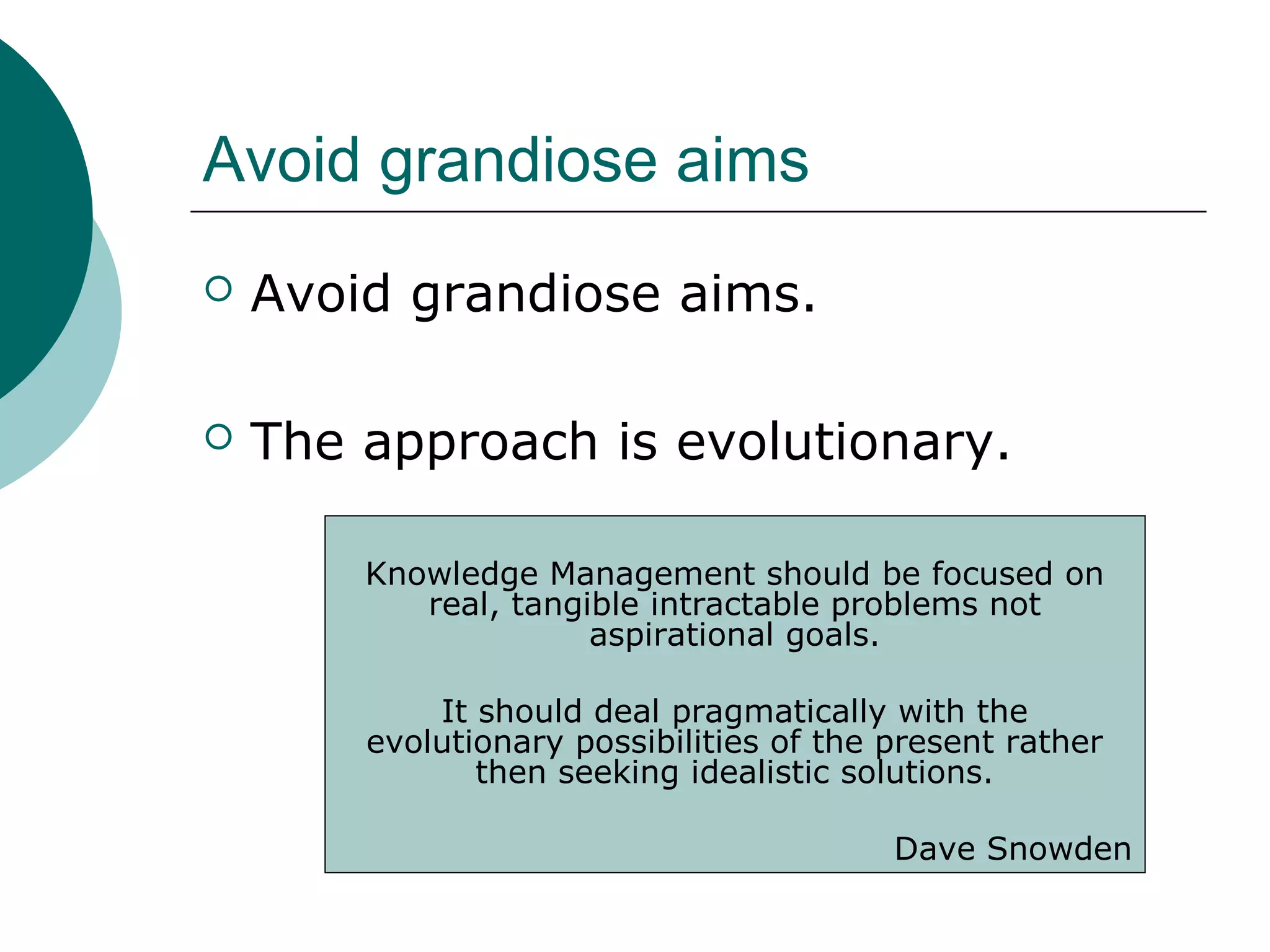 Avoid grandiose aims
 Avoid grandiose aims.
 The approach is evolutionary.
Knowledge Management should be focused on
real, tangible intractable problems not
aspirational goals.
It should deal pragmatically with the
evolutionary possibilities of the present rather
then seeking idealistic solutions.
Dave Snowden
 