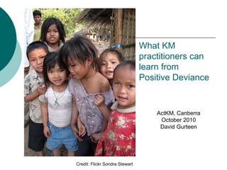 What KM
practitioners can
learn from
Positive Deviance
Credit: Flickr Sondra Stewart
ActKM, Canberra
October 2010
David Gurteen
 