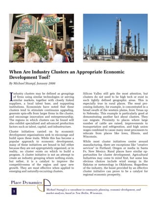 When Are Industry Clusters an Appropriate Economic
Development Tool?
By Michael Stumpf, January 2006




I
   ndustry clusters may be defined as groupings            Silicon Valley still gets the most attention, but
   of firms using similar technologies or serving          clusters do not need to be high tech or exist in
   similar markets, together with closely linked           such tightly defined geographic areas. This is
suppliers, a local talent base, and supporting             especially true in rural places. The meat pro-
institutions. Economists have noted that these             cessing industry, for example, is concentrated in a
clusters tend to stimulate continuous upgrading,           broad swath of the western plains, from Texas up
generate spin-offs from larger firms in the cluster,       to Nebraska. This example is particularly good at
and encourage innovation and entrepreneurship.             demonstrating another fact about clusters. They
The regions in which clusters can be found will            can migrate. Proximity to places where large
also exhibit specialized and advanced production           number of cattle are raised, improvements to
factors such as talent, capital, and infrastructure.       transportation and refrigeration, and high union
                                                           wages combined to cause many meat processors to
Cluster initiatives carried on by economic
                                                           relocate from places like Iowa, Illinois, and
development organizations seek to encourage and
                                                           Wisconsin.
build upon these traits. While this has become a
popular approach to economic development,                  While most cluster initiatives center around
many of these initiatives are bound to fail either         manufacturing, there are exceptions like "creative
because they are not appropriately organized, or in        services" in Portland, Oregon or media in Santa
reality, no cluster exists on which to build a             Fe, New Mexico. Rural places have similar op-
program. A cluster initiative is not an attempt to         portunities for cluster development. Agricultural
create an industry grouping where nothing exists,          Industries may come to mind first, but some less
but rather, it is a catalyst to improve the                obvious choices include wind energy in the
competitiveness of the region and spur new                 Dakotas or meteorology in Oklahoma. Regardless
growth. They are most effective when applied to            of the industry, the boost provided by an effective
emerging and naturally-occurring clusters.                 cluster initiative can prove to be a catalyst for
                                                           regional economic prosperity.

 Place Dynamics
                             Michael Stumpf is a consultant in community planning, economic development, and
   1                         market analysis, based in New Berlin, Wisconsin.
 