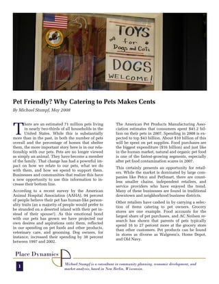 Pet Friendly? Why Catering to Pets Makes Cents
By Michael Stumpf, May 2008




T
       here are an estimated 71 million pets living         The American Pet Products Manufacturing Asso-
       in nearly two-thirds of all households in the        ciation estimates that consumers spent $41.2 bil-
       United States. While this is substantially           lion on their pets in 2007. Spending in 2008 is ex-
more than in the past, in both the number of pets           pected to top $43 billion. About $10 billion of this
overall and the percentage of homes that shelter            will be spent on pet supplies. Food purchases are
them, the more important story here is in our rela-         the biggest expenditure ($16 billion) and just like
tionship with our pets. Pets are no longer viewed           in the human market, natural and organic pet food
as simply an animal. They have become a member              is one of the fastest-growing segments, especially
of the family. That change has had a powerful im-           after pet food contamination scares in 2007.
pact on how we relate to our pets, what we do
                                                            This certainly presents an opportunity for retail-
with them, and how we spend to support them.
                                                            ers. While the market is dominated by large com-
Businesses and communities that realize this have
                                                            panies like Petco and PetSmart, there are count-
a new opportunity to use this information to in-
                                                            less smaller chains, independent retailers, and
crease their bottom line.
                                                            service providers who have enjoyed the trend.
According to a recent survey by the American                Many of these businesses are found in traditional
Animal Hospital Association (AAHA), 94 percent              downtown and neighborhood business districts.
of people believe their pet has human-like person-
                                                            Other retailers have cashed in by carrying a selec-
ality traits (an a majority of people would prefer to
                                                            tion of items catering to pet owners. Grocery
be stranded on a deserted island with their pet in-
                                                            stores are one example. Food accounts for the
stead of their spouse!). As this emotional bond
                                                            largest share of pet purchases, and AC Neilsen re-
with our pets has grown we have projected our
                                                            search has shown that parents of pets typically
own desires and aspirations onto them, reflected
                                                            spend 16 to 27 percent more at the grocery store
in our spending on pet foods and other products,
                                                            than other customers. Pet products can be found
veterinary care, and grooming. Dog owners, for
                                                            in stores as diverse as Walgreen’s, Home Depot,
instance, increased their spending by 38 percent
                                                            and Old Navy.
between 1997 and 2002.


 Place Dynamics
                              Michael Stumpf is a consultant in community planning, economic development, and
   1                          market analysis, based in New Berlin, Wisconsin.
 