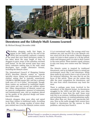 Downtown and the Lifestyle Mall: Lessons Learned
By Michael Stumpf, December 2008




S
      uburban shopping malls first began to                2.3 at conventional malls. The average retail exp-
      appear in the 1950’s, and by the end of the          enditure per visit was $75.70 at the lifestyle cen-
      1970’s had successfully captured a majority          ters versus $73.30 at the malls. Lifestyle shoppers
of the retail that once lined downtown streets. It         made 3.8 visits to their centers in a 30 day period,
has taken about the same length of time for                while mall shoppers paid 3.4 visits to their centers
shoppers to grow weary of the suburban enclosed            in the same period. These statistics speak volumes
mall format. As the last several years have seen           to why som many new centers wear the “lifestyle”
fewer customers making trips to the mall, retail           label.
developers have sought alternative formats,
                                                           The lifestyle center is inspired by traditional
including the lifestyle center.
                                                           downtowns, and in its highest form is a mixed-use
The International Council of Shopping Centers              environment much like a real downtown. While
(ICSC) describes lifestyle centers as “upscale             these malls do not need to have a mix of uses to fit
specialty stores, dining and entertainment in an           the technical definition, the ones that do are the
outdoor setting that is typically unanchored,              focus of this article. These are the centers that
150,000 to 500,000 square feet, and has a primary          offer the most competition for downtowns, and
trade area of 5 to 8 miles.” Increasingly, though,         the ones from which downtowns may learn the
these centers are anchored by traditional depart-          most.
ment stores and may exceed one million square
                                                           There is perhaps some irony involved in the
feet. Other characteristics of lifestyle centers are
                                                           ascendency of the lifestyle format. As downtowns
an open-air configuration, presence of restaurants
                                                           struggled in the 1970’s and 80’s they were often
and entertainment uses, and an emphasis placed
                                                           admonished to learn from the mall. Some even
on the quality of the physical design and amen-
                                                           took this to an extreme, building downtown malls
ities of the center.
                                                           and enclosing streets, or creating pedestrian malls.
Lifestyle shoppers shop more often and spend               More often than not, these were spectacular fail-
more than visitors to traditional malls. According         ures. Now as the malls struggle their owners have
to the ICSC, the average number of stores shop-            looked to downtowns for the answer to their
pers entered was 2.9 at the lifestyle centers versus       problems, and may have found it.

 Place Dynamics
                             Michael Stumpf is a consultant in community planning, economic development, and
   1                         market analysis, based in New Berlin, Wisconsin.
 