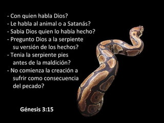 - Con quien habla Dios?
- Le habla al animal o a Satanás?
- Sabia Dios quien lo había hecho?
- Pregunto Dios a la serpiente
su versión de los hechos?
- Tenia la serpiente pies
antes de la maldición?
- No comienza la creación a
sufrir como consecuencia
del pecado?
 
         Génesis 3:15
 