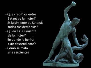 - Que creo Dios entre
Satanás y la mujer?
- Es la simiente de Satanás
todos sus demonios?
- Quien es la simiente
de la mujer?
- En donde le herirá
este descendiente?
- Como se mata
una serpiente?
 