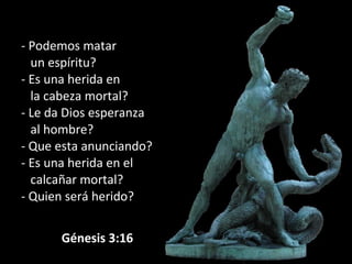 - Podemos matar
un espíritu?
- Es una herida en
la cabeza mortal?
- Le da Dios esperanza
al hombre?
- Que esta anunciando?
- Es una herida en el
calcañar mortal?
- Quien será herido?
             Génesis 3:16
 