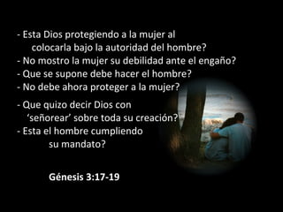 - Esta Dios protegiendo a la mujer al
colocarla bajo la autoridad del hombre?
- No mostro la mujer su debilidad ante el engaño?
- Que se supone debe hacer el hombre?
- No debe ahora proteger a la mujer?
- Que quizo decir Dios con
‘señorear’ sobre toda su creación?
- Esta el hombre cumpliendo
su mandato?
             Génesis 3:17-19
 