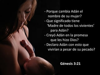 - Porque cambia Adán el
nombre de su mujer?
- Que significado tiene
‘Madre de todos los vivientes’
para Adán?
- Creyó Adán en la promesa
que les hizo Dios?
- Declaro Adán con esto que
vivirían a pesar de su pecado?
Génesis 3:21
 