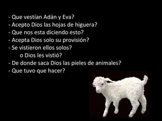 - Que vestían Adán y Eva?
- Acepto Dios las hojas de higuera?
- Que nos esta diciendo esto?
- Acepta Dios solo su provisión?
- Se vistieron ellos solos?
o Dios les vistió?
- De donde saca Dios las pieles de animales?
- Que tuvo que hacer?
 