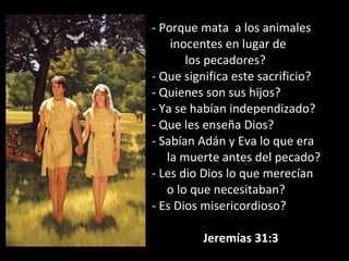 - Porque mata a los animales
inocentes en lugar de
los pecadores?
- Que significa este sacrificio?
- Quienes son sus hijos?
- Ya se habían independizado?
- Que les enseña Dios?
- Sabían Adán y Eva lo que era
la muerte antes del pecado?
- Les dio Dios lo que merecían
o lo que necesitaban?
- Es Dios misericordioso?
Jeremías 31:3
 