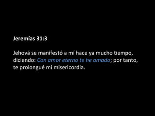 Jeremías 31:3
Jehová se manifestó a mí hace ya mucho tiempo,
diciendo: Con amor eterno te he amado; por tanto,
te prolongué mi misericordia.
 