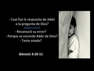 - Cual fue la respuesta de Adán
a la pregunta de Dios?
(Donde estas?)
- Reconoció su error?
- Porque se esconde Adán de Dios?
- Tenia miedo?
Génesis 3:10-11
 