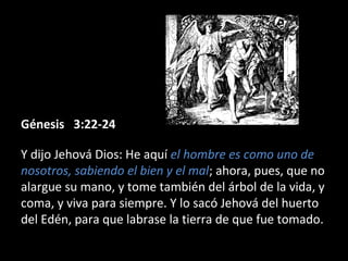 Génesis 3:22-24Génesis 3:22-24
Y dijo Jehová Dios: He aquí el hombre es como uno de
nosotros, sabiendo el bien y el mal; ahora, pues, que no
alargue su mano, y tome también del árbol de la vida, y
coma, y viva para siempre. Y lo sacó Jehová del huerto
del Edén, para que labrase la tierra de que fue tomado.
 