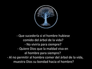 - Que sucedería si el hombre hubiesehubiese
comido del árbol de la vida?
- No viviría para siempre?
- Quiere Dios que la maldad viva en
el hombre para siempre??
- Al no permitir al hombre comer del árbol de la vidaárbol de la vida,
muestra Dios su bondad hacia el hombre?
 