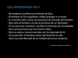 QUE APRENDIMOS HOY?
- No podemos justificarnos delante de Dios.
- El hombre no fue engañado y debe proteger a la mujer.
- La creación sufre como consecuencia del pecado del hombre.
- Dios ama al hombre y le dio la promesa de un libertador.
- En Su amor por nosotros, sacrifico al inocente por el culpable.
- Hay consecuencias por no creerle a Dios.
- Dios es santo y nuestro pecado nos ha separado de El.
- Al no permitir al hombre comer del árbol de la vida
Dios nos esta librando de la maldad eterna en nosotros.
Comparte tu propio comentario …
 