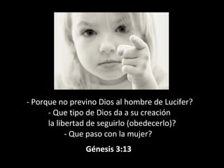 - Porque no previno Dios al hombre de Lucifer?
- Que tipo de Dios da a su creación
la libertad de seguirlo (obedecerlo)?
- Que paso con la mujer?
Génesis 3:13
 