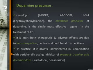 Dopamine precursor:
 Levodopa (L-DOPA, LARODOPA, L-3,4
dihydroxyphenylalanine), the metabolic precursor of
dopamine, is the single most effective agent in the
treatment of PD .
 It is inert both therapeutic & adverse effects are due
to decarboxylation , central and peripheral respectively .
 In practice it is always administered in combination
with peripherally acting inhibitor of aromatic L-amino acid
decarboxylase ( carbidopa , benserazide)
 