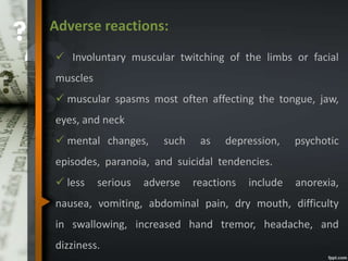 Adverse reactions:
 Involuntary muscular twitching of the limbs or facial
muscles
 muscular spasms most often affecting the tongue, jaw,
eyes, and neck
 mental changes, such as depression, psychotic
episodes, paranoia, and suicidal tendencies.
 less serious adverse reactions include anorexia,
nausea, vomiting, abdominal pain, dry mouth, difficulty
in swallowing, increased hand tremor, headache, and
dizziness.
 