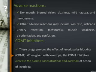 Adverse reactions:
 Dry mouth, blurred vision, dizziness, mild nausea, and
nervousness.
 Other adverse reactions may include skin rash, urticaria
urinary retention, tachycardia, muscle weakness,
disorientation, and confusion.
COMT inhibitors:
 These drugs prolong the effect of levodopa by blocking
(COMT). When given with levodopa, the COMT inhibitors
increase the plasma concentrations and duration of action
of levodopa.
 