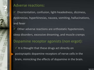 Adverse reactions:
 Disorientation, confusion, light-headedness, dizziness,
dyskinesias, hyperkinesias, nausea, vomiting, hallucinations,
and fever
 Other adverse reactions are orthostatic hypotension,
sleep disorders, excessive dreaming, and muscle cramps
Dopamine receptor agonists (non ergot):
 It is thought that these drugs act directly on
postsynaptic dopamine receptors of nerve cells in the
brain, mimicking the effects of dopamine in the brain.
 