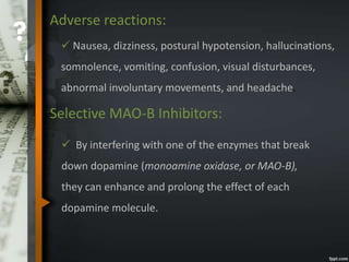 Adverse reactions:
 Nausea, dizziness, postural hypotension, hallucinations,
somnolence, vomiting, confusion, visual disturbances,
abnormal involuntary movements, and headache.
Selective MAO-B Inhibitors:
 By interfering with one of the enzymes that break
down dopamine (monoamine oxidase, or MAO-B),
they can enhance and prolong the effect of each
dopamine molecule.
 