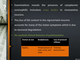 • Examinations reveals the presence of cytoplasmic
eosinophilic inclusions Lewy bodies in monoamine
neurons.
• The loss of DA content in the nigrostriatal neurons
accounts for many of the motor symptoms which is due
to neuronal degradation
• Six cardinal clinical features of parkinsonism:
Tremor at rest Bradykinesia Loss of postural
reflexes
Rigidity Flexed posture of
neck, trunk, and
limbs
Freezing
phenomenon
 
