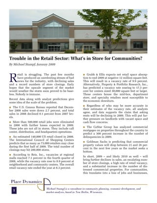 Trouble in the Retail Sector: What’s in Store for Communities?
By Michael Stumpf, January 2009




R
       etail is struggling. The past few months            O Grubb & Ellis expects net retail space absorp-
       have produced an unrelenting stream of bad          tion to end 2009 at negative 12 million square feet.
       news for the industry, with declining sales         This will result in a vacancy rate of 9.9 percent.
and a record numbers of store closings. Early              Alternatively, Property & Portfolio Research, Inc.,
hopes that the upscale segment of the market               has predicted a vacancy rate soaring to 17.3 per-
would weather the storm soon proved to be base-            cent for centers sized 30,000 square feet or larger.
less. Nobody is immune.                                    These centers house the mid-box, department
                                                           store, and specialty retailers most susceptible to
Recent data along with analyst predictions give
                                                           the economic downturn.
some idea of the scale of the problem.
                                                           O  Regardless of who may be more accurate in
O  The U.S. Census Bureau reported that Decem-
                                                           their estimates of the vacancy rate, all analysts
ber 2008 sales were down 2.7 percent, and total
                                                           agree, and data supports the claim that asking
sales in 2008 declined 0.1 percent from 2007 lev-
                                                           rents will be declining in 2009. This will put fur-
els.
                                                           ther pressure on landlords with vacant space and
O  More than 500,000 retail jobs were eliminated           cash flow concerns.
in 2008 with further losses expected in 2009.
                                                           O The CoStar Group has analyzed commercial
These jobs are not all in stores. They include call
                                                           mortgages on properties throughout the country to
center, distribution, and headquarters operations.
                                                           predict a 300 percent increase in the number of
O An estimated 148,000 US retail closed in 2008.           delinquencies in 2009.
The International Council of Shopping Centers
                                                           O Goldman Sachs is predicting that commercial
predicts that as many as 73,000 retailers may close
                                                           property values will drop between 21 and 26 per-
during the first half of 2009. The total number of
                                                           cent in the next few years as the market seeks a
closings may hit 200,000 stores.
                                                           bottom.
O According to Reis, Inc., vacancies at regional
                                                           In short, 2009 – and likely 2010 as well – will
malls reached 7.1 percent in the fourth quarter of
                                                           bring further declines in sales, an escalating num-
2008, while the vacancy rate rose to 8.9 percent at
                                                           ber of store closings, a high rate of retail vacancy,
neighborhood and community centers. The overall
                                                           and a substantial increase in the number of dis-
retail vacancy rate ended the year at 8.3 percent.
                                                           tressed commercial properties. For communities,
                                                           this translates into a loss of jobs and businesses,


 Place Dynamics
                             Michael Stumpf is a consultant in community planning, economic development, and
    1                        market analysis, based in New Berlin, Wisconsin.
 