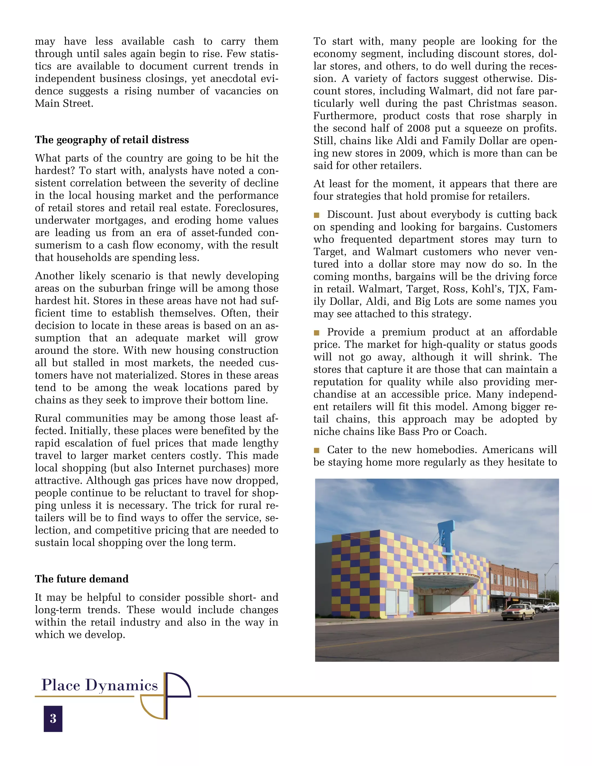 may have less available cash to carry them               To start with, many people are looking for the
through until sales again begin to rise. Few statis-     economy segment, including discount stores, dol-
tics are available to document current trends in         lar stores, and others, to do well during the reces-
independent business closings, yet anecdotal evi-        sion. A variety of factors suggest otherwise. Dis-
dence suggests a rising number of vacancies on           count stores, including Walmart, did not fare par-
Main Street.                                             ticularly well during the past Christmas season.
                                                         Furthermore, product costs that rose sharply in
                                                         the second half of 2008 put a squeeze on profits.
The geography of retail distress                         Still, chains like Aldi and Family Dollar are open-
What parts of the country are going to be hit the        ing new stores in 2009, which is more than can be
hardest? To start with, analysts have noted a con-       said for other retailers.
sistent correlation between the severity of decline      At least for the moment, it appears that there are
in the local housing market and the performance          four strategies that hold promise for retailers.
of retail stores and retail real estate. Foreclosures,
                                                         O Discount. Just about everybody is cutting back
underwater mortgages, and eroding home values
                                                         on spending and looking for bargains. Customers
are leading us from an era of asset-funded con-
                                                         who frequented department stores may turn to
sumerism to a cash flow economy, with the result
                                                         Target, and Walmart customers who never ven-
that households are spending less.
                                                         tured into a dollar store may now do so. In the
Another likely scenario is that newly developing         coming months, bargains will be the driving force
areas on the suburban fringe will be among those         in retail. Walmart, Target, Ross, Kohl’s, TJX, Fam-
hardest hit. Stores in these areas have not had suf-     ily Dollar, Aldi, and Big Lots are some names you
ficient time to establish themselves. Often, their       may see attached to this strategy.
decision to locate in these areas is based on an as-
                                                         O Provide a premium product at an affordable
sumption that an adequate market will grow
                                                         price. The market for high-quality or status goods
around the store. With new housing construction
                                                         will not go away, although it will shrink. The
all but stalled in most markets, the needed cus-
                                                         stores that capture it are those that can maintain a
tomers have not materialized. Stores in these areas
                                                         reputation for quality while also providing mer-
tend to be among the weak locations pared by
                                                         chandise at an accessible price. Many independ-
chains as they seek to improve their bottom line.
                                                         ent retailers will fit this model. Among bigger re-
Rural communities may be among those least af-           tail chains, this approach may be adopted by
fected. Initially, these places were benefited by the    niche chains like Bass Pro or Coach.
rapid escalation of fuel prices that made lengthy
                                                         O Cater to the new homebodies. Americans will
travel to larger market centers costly. This made
                                                         be staying home more regularly as they hesitate to
local shopping (but also Internet purchases) more
attractive. Although gas prices have now dropped,
people continue to be reluctant to travel for shop-
ping unless it is necessary. The trick for rural re-
tailers will be to find ways to offer the service, se-
lection, and competitive pricing that are needed to
sustain local shopping over the long term.


The future demand
It may be helpful to consider possible short- and
long-term trends. These would include changes
within the retail industry and also in the way in
which we develop.



 Place Dynamics
   3
 