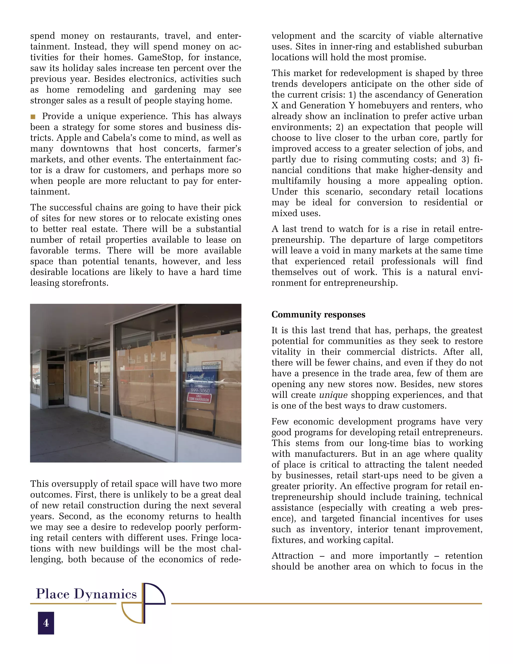 spend money on restaurants, travel, and enter-          velopment and the scarcity of viable alternative
tainment. Instead, they will spend money on ac-         uses. Sites in inner-ring and established suburban
tivities for their homes. GameStop, for instance,       locations will hold the most promise.
saw its holiday sales increase ten percent over the
                                                        This market for redevelopment is shaped by three
previous year. Besides electronics, activities such
                                                        trends developers anticipate on the other side of
as home remodeling and gardening may see
                                                        the current crisis: 1) the ascendancy of Generation
stronger sales as a result of people staying home.
                                                        X and Generation Y homebuyers and renters, who
O Provide a unique experience. This has always          already show an inclination to prefer active urban
been a strategy for some stores and business dis-       environments; 2) an expectation that people will
tricts. Apple and Cabela’s come to mind, as well as     choose to live closer to the urban core, partly for
many downtowns that host concerts, farmer’s             improved access to a greater selection of jobs, and
markets, and other events. The entertainment fac-       partly due to rising commuting costs; and 3) fi-
tor is a draw for customers, and perhaps more so        nancial conditions that make higher-density and
when people are more reluctant to pay for enter-        multifamily housing a more appealing option.
tainment.                                               Under this scenario, secondary retail locations
                                                        may be ideal for conversion to residential or
The successful chains are going to have their pick
                                                        mixed uses.
of sites for new stores or to relocate existing ones
to better real estate. There will be a substantial      A last trend to watch for is a rise in retail entre-
number of retail properties available to lease on       preneurship. The departure of large competitors
favorable terms. There will be more available           will leave a void in many markets at the same time
space than potential tenants, however, and less         that experienced retail professionals will find
desirable locations are likely to have a hard time      themselves out of work. This is a natural envi-
leasing storefronts.                                    ronment for entrepreneurship.


                                                        Community responses
                                                        It is this last trend that has, perhaps, the greatest
                                                        potential for communities as they seek to restore
                                                        vitality in their commercial districts. After all,
                                                        there will be fewer chains, and even if they do not
                                                        have a presence in the trade area, few of them are
                                                        opening any new stores now. Besides, new stores
                                                        will create unique shopping experiences, and that
                                                        is one of the best ways to draw customers.
                                                        Few economic development programs have very
                                                        good programs for developing retail entrepreneurs.
                                                        This stems from our long-time bias to working
                                                        with manufacturers. But in an age where quality
                                                        of place is critical to attracting the talent needed
                                                        by businesses, retail start-ups need to be given a
This oversupply of retail space will have two more      greater priority. An effective program for retail en-
outcomes. First, there is unlikely to be a great deal   trepreneurship should include training, technical
of new retail construction during the next several      assistance (especially with creating a web pres-
years. Second, as the economy returns to health         ence), and targeted financial incentives for uses
we may see a desire to redevelop poorly perform-        such as inventory, interior tenant improvement,
ing retail centers with different uses. Fringe loca-    fixtures, and working capital.
tions with new buildings will be the most chal-
lenging, both because of the economics of rede-         Attraction – and more importantly – retention
                                                        should be another area on which to focus in the


 Place Dynamics
   4
 