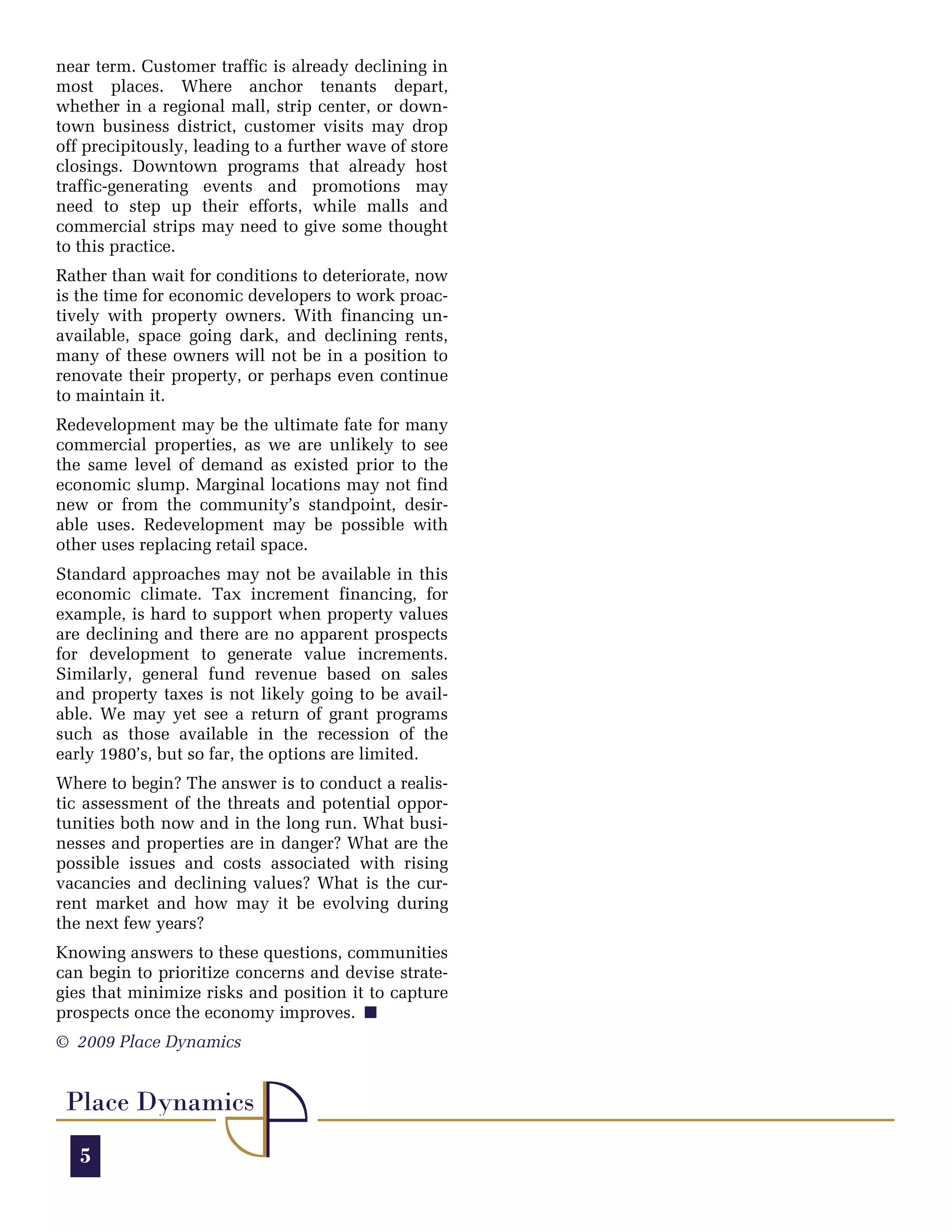 near term. Customer traffic is already declining in
most places. Where anchor tenants depart,
whether in a regional mall, strip center, or down-
town business district, customer visits may drop
off precipitously, leading to a further wave of store
closings. Downtown programs that already host
traffic-generating events and promotions may
need to step up their efforts, while malls and
commercial strips may need to give some thought
to this practice.
Rather than wait for conditions to deteriorate, now
is the time for economic developers to work proac-
tively with property owners. With financing un-
available, space going dark, and declining rents,
many of these owners will not be in a position to
renovate their property, or perhaps even continue
to maintain it.
Redevelopment may be the ultimate fate for many
commercial properties, as we are unlikely to see
the same level of demand as existed prior to the
economic slump. Marginal locations may not find
new or from the community’s standpoint, desir-
able uses. Redevelopment may be possible with
other uses replacing retail space.
Standard approaches may not be available in this
economic climate. Tax increment financing, for
example, is hard to support when property values
are declining and there are no apparent prospects
for development to generate value increments.
Similarly, general fund revenue based on sales
and property taxes is not likely going to be avail-
able. We may yet see a return of grant programs
such as those available in the recession of the
early 1980’s, but so far, the options are limited.
Where to begin? The answer is to conduct a realis-
tic assessment of the threats and potential oppor-
tunities both now and in the long run. What busi-
nesses and properties are in danger? What are the
possible issues and costs associated with rising
vacancies and declining values? What is the cur-
rent market and how may it be evolving during
the next few years?
Knowing answers to these questions, communities
can begin to prioritize concerns and devise strate-
gies that minimize risks and position it to capture
prospects once the economy improves. O
© 2009 Place Dynamics


 Place Dynamics
   5
 