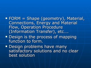 FORM = Shape (geometry), Material, Connections, Energy and Material Flow, Operation Procedure (Information Transfer), etc…. Design is the process of mapping function to form. Design problems have many satisfactory solutions and no clear best solution 