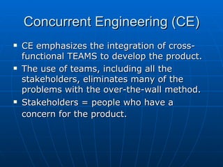 Concurrent Engineering (CE) CE emphasizes the integration of cross-functional TEAMS to develop the product. The use of teams, including all the stakeholders, eliminates many of the problems with the over-the-wall method. Stakeholders = people who have a concern for the product.   