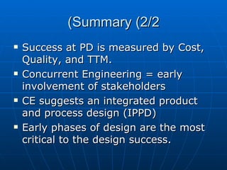 Summary (2/2) Success at PD is measured by Cost, Quality, and TTM. Concurrent Engineering = early involvement of stakeholders CE suggests an integrated product and process design (IPPD) Early phases of design are the most critical to the design success. 