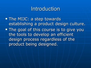 Introduction The MIJC: a step towards establishing a product design culture. The goal of this course is to give you the tools to develop an efficient design process regardless of the product being designed. 