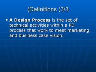 Definitions (3/3) A Design Process  is the set of  technical  activities within a PD process that work to meet marketing and business case vision. 
