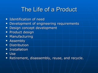 The Life of a Product Identification of need Development of engineering requirements Design concept development Product design Manufacturing Assembly Distribution Installation Use Retirement, disassembly, reuse, and recycle. 