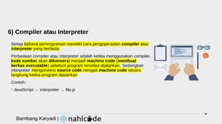 6) Compiler atau Interpreter
Setiap bahasa pemrograman memiliki cara pengoperasian compiler atau
interpreter yang berbeda.
Perbedaan compiler atau interpreter adalah ketika menggunakan compiler,
kode sumber akan dikonversi menjadi machine code (membuat
berkas executable) sebelum program tersebut dijalankan. Sedangkan
interpreter mengonversi source code menjadi machine code secara
langsung ketika program dijalankan
Contoh :
- JavaScript → interpreter → file.js
Bambang Karyadi |
 