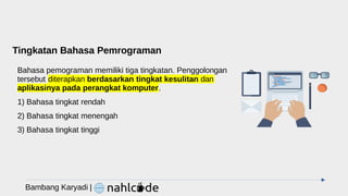 Tingkatan Bahasa Pemrograman
Bahasa pemograman memiliki tiga tingkatan. Penggolongan
tersebut diterapkan berdasarkan tingkat kesulitan dan
aplikasinya pada perangkat komputer.
1) Bahasa tingkat rendah
2) Bahasa tingkat menengah
3) Bahasa tingkat tinggi
Bambang Karyadi |
 