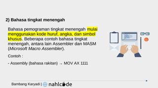 2) Bahasa tingkat menengah
Bahasa pemograman tingkat menengah mulai
menggunakan kode huruf, angka, dan simbol
khusus. Beberapa contoh bahasa tingkat
menengah, antara lain Assembler dan MASM
(Microsoft Macro Assembler).
Contoh :
- Assembly (bahasa rakitan) → MOV AX 1111
Bambang Karyadi |
 