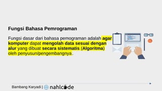 Fungsi Bahasa Pemrograman
Fungsi dasar dari bahasa pemograman adalah agar
komputer dapat mengolah data sesuai dengan
alur yang dibuat secara sistematis (Algoritma)
oleh penyusun/pengembangnya.
Bambang Karyadi |
 