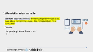 1) Pendeklarasian variable
Variabel digunakan untuk menampung/menyimpan data
masukkan, memproses data, dan mendapatkan hasil
komputasi.
Contoh :
- int panjang, lebar, luas → c+
+
Bambang Karyadi |
 