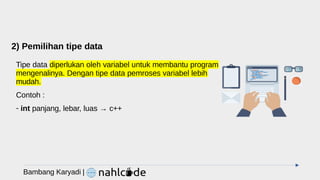 2) Pemilihan tipe data
Tipe data diperlukan oleh variabel untuk membantu program
mengenalinya. Dengan tipe data pemroses variabel lebih
mudah.
Contoh :
- int panjang, lebar, luas → c++
Bambang Karyadi |
 