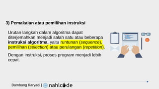 3) Pemakaian atau pemilihan instruksi
Urutan langkah dalam algoritma dapat
diterjemahkan menjadi salah satu atau beberapa
instruksi algoritma, yaitu runtunan (sequence),
pemilihan (selection) atau perulangan (repetition).
Dengan instruksi, proses program menjadi lebih
cepat.
Bambang Karyadi |
 