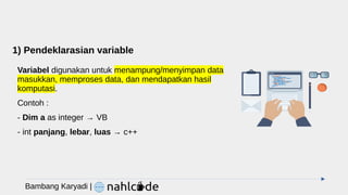 1) Pendeklarasian variable
Variabel digunakan untuk menampung/menyimpan data
masukkan, memproses data, dan mendapatkan hasil
komputasi.
Contoh :
- Dim a as integer → VB
- int panjang, lebar, luas → c++
Bambang Karyadi |
 