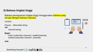 3) Bahasa tingkat tinggi
Bahasa pemograman tingkat tinggi menggunakan bahasa yang
serupa dengan bahasa manusia.
Contoh :
Pascal →Mencetak string
var
channel:string;
Begin
write (‘subscribe channel’); readln(channel);
writeln(‘subscribe channel’, channel);
end.
Bambang Karyadi |
 