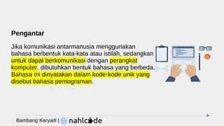 Pengantar
Jika komunikasi antarmanusia menggunakan
bahasa berbentuk kata-kata atau istilah, sedangkan
untuk dapat berkomunikasi dengan perangkat
komputer, dibutuhkan bentuk bahasa yang berbeda.
Bahasa ini dinyatakan dalam kode-kode unik yang
disebut bahasa pemograman.
Bambang Karyadi |
 